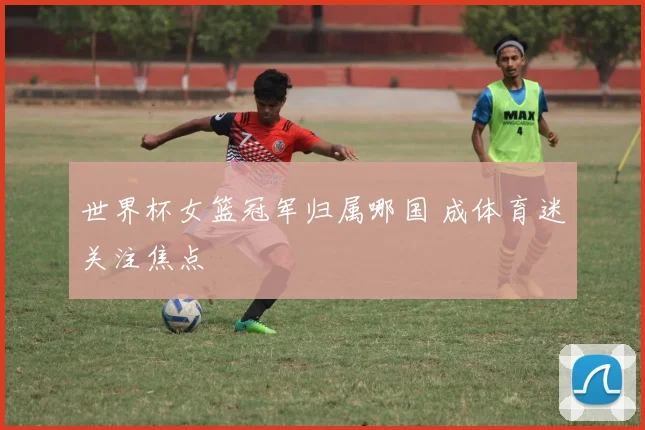 世界杯女篮冠军归属哪国 成体育迷关注焦点