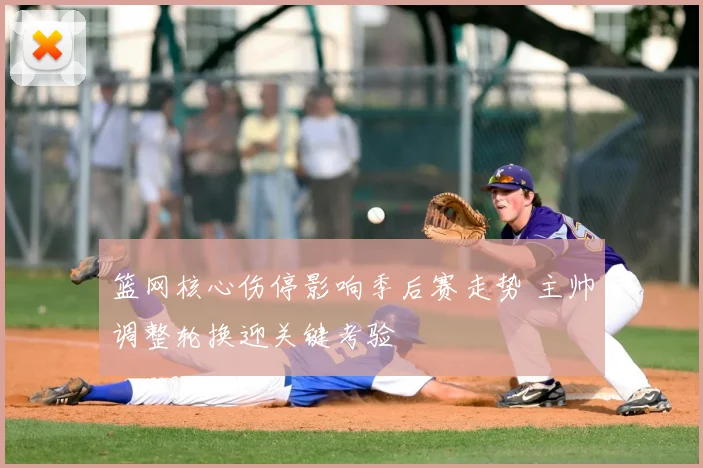 篮网核心伤停影响季后赛走势 主帅调整轮换迎关键考验
