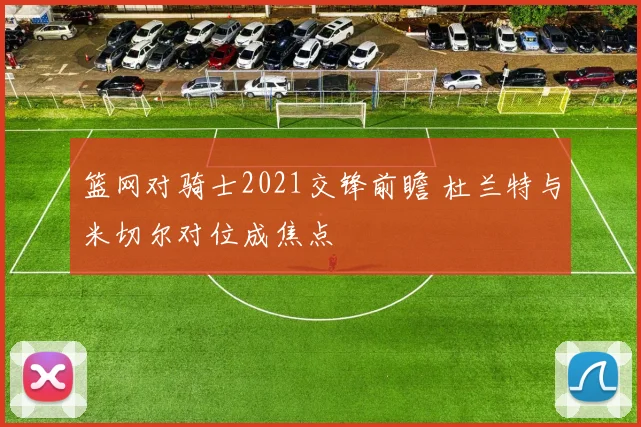 篮网对骑士2021交锋前瞻 杜兰特与米切尔对位成焦点