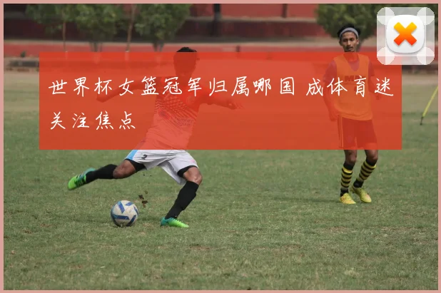 世界杯女篮冠军归属哪国 成体育迷关注焦点