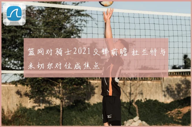 篮网对骑士2021交锋前瞻 杜兰特与米切尔对位成焦点