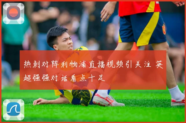 热刺对阵利物浦直播视频引关注 英超强强对话看点十足