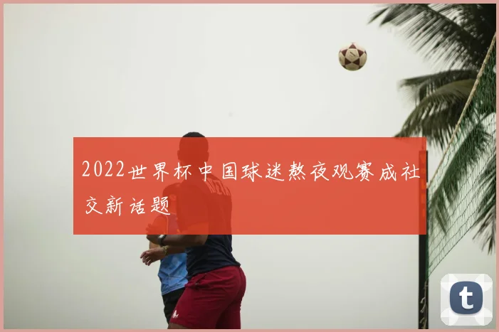 2022世界杯中国球迷熬夜观赛成社交新话题
