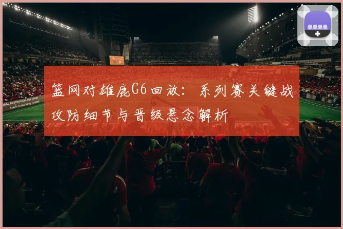 篮网对雄鹿G6回放：系列赛关键战攻防细节与晋级悬念解析