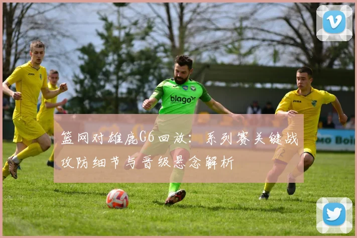篮网对雄鹿G6回放：系列赛关键战攻防细节与晋级悬念解析