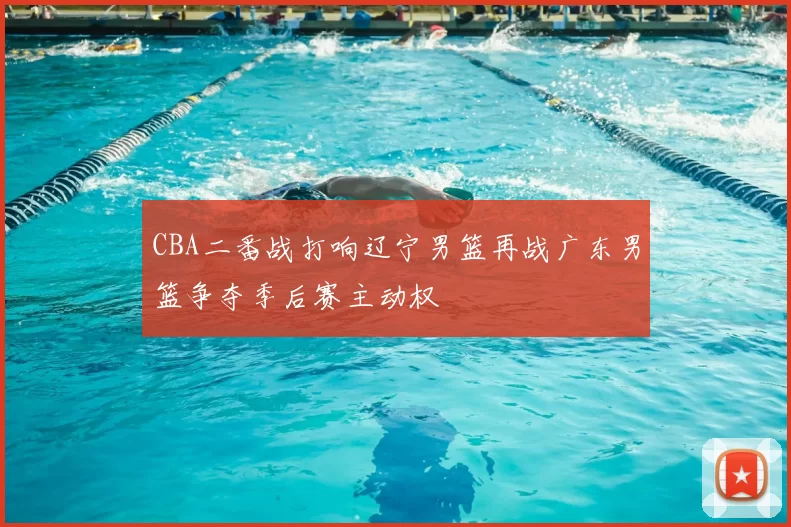 CBA二番战打响辽宁男篮再战广东男篮争夺季后赛主动权