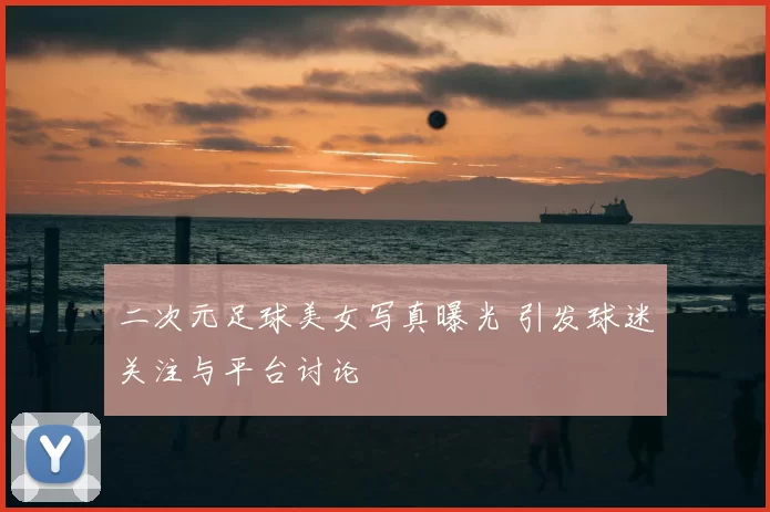 二次元足球美女写真曝光 引发球迷关注与平台讨论