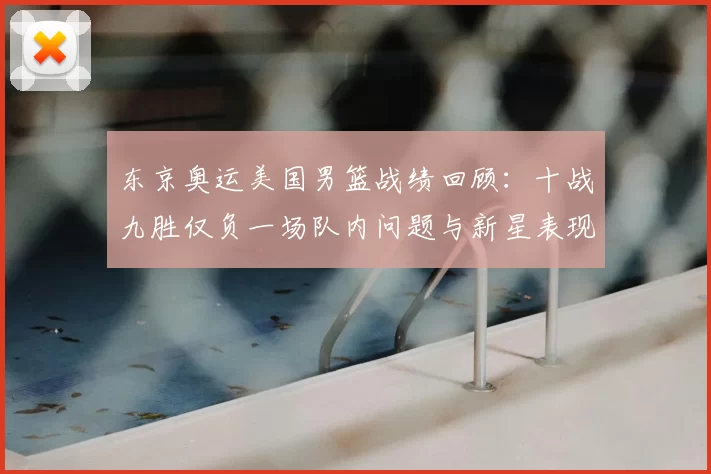 东京奥运美国男篮战绩回顾：十战九胜仅负一场队内问题与新星表现并进