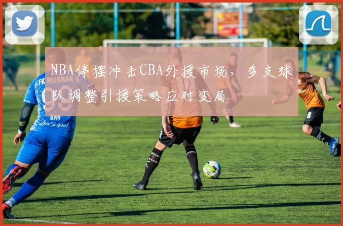 NBA停摆冲击CBA外援市场，多支球队调整引援策略应对变局