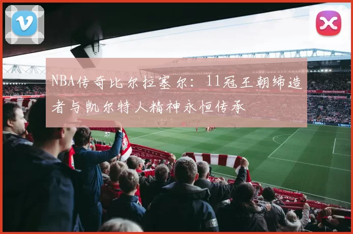 NBA传奇比尔拉塞尔：11冠王朝缔造者与凯尔特人精神永恒传承