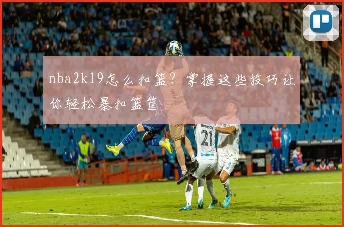 nba2k19怎么扣篮？掌握这些技巧让你轻松暴扣篮筐