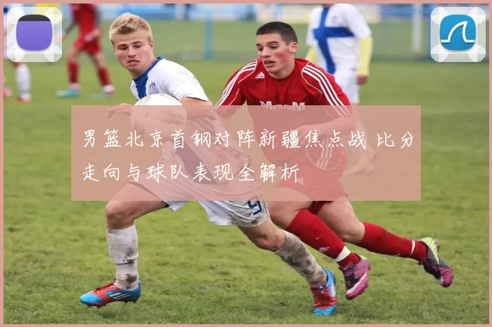 男篮北京首钢对阵新疆焦点战 比分走向与球队表现全解析