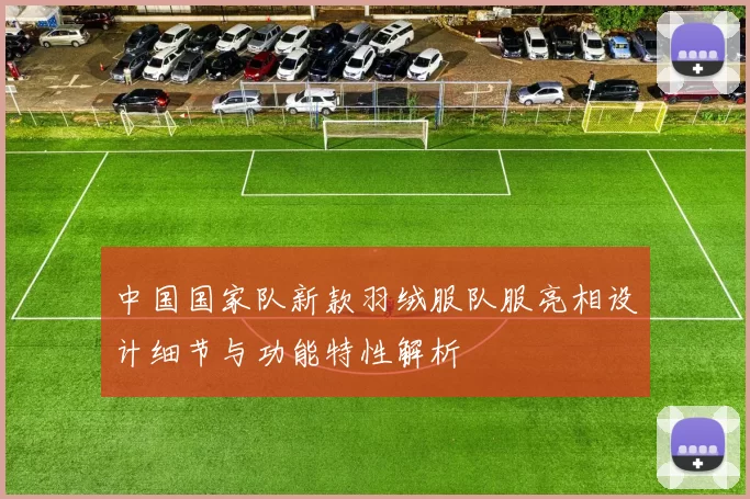 中国国家队新款羽绒服队服亮相设计细节与功能特性解析