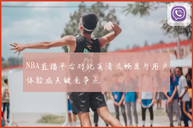 NBA直播平台对比高清流畅度与用户体验成关键竞争点