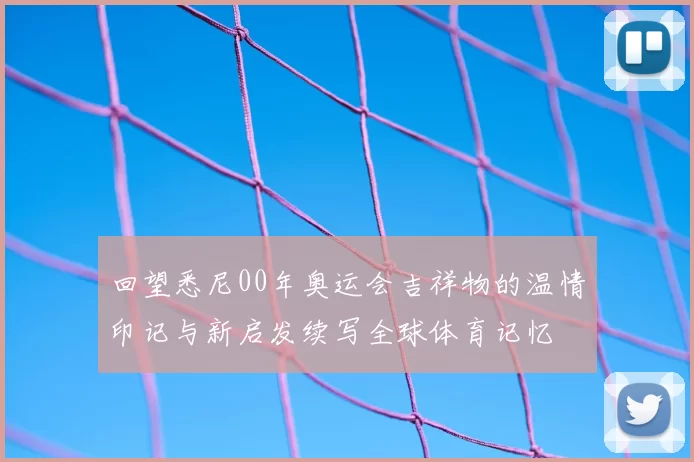 回望悉尼00年奥运会吉祥物的温情印记与新启发续写全球体育记忆
