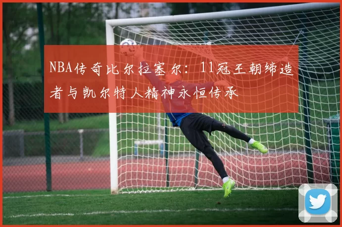 NBA传奇比尔拉塞尔：11冠王朝缔造者与凯尔特人精神永恒传承