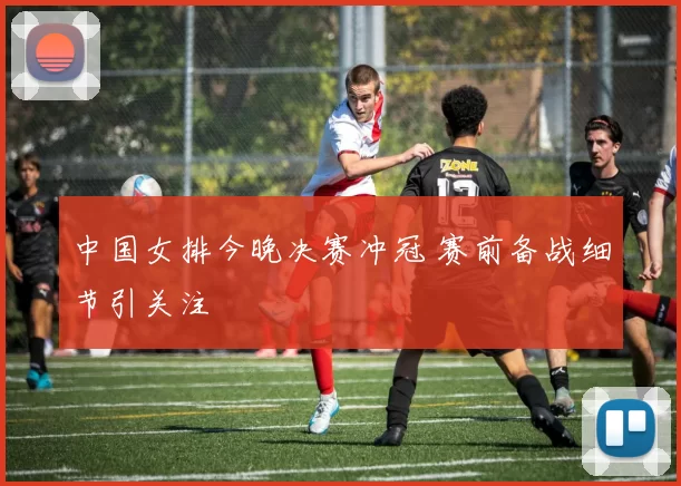 中国女排今晚决赛冲冠 赛前备战细节引关注