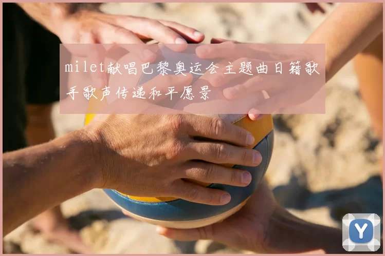 milet献唱巴黎奥运会主题曲日籍歌手歌声传递和平愿景