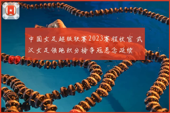中国女足超级联赛2023赛程收官 武汉女足领跑积分榜争冠悬念延续