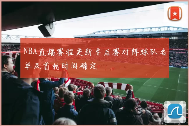NBA直播赛程更新季后赛对阵球队名单及首轮时间确定