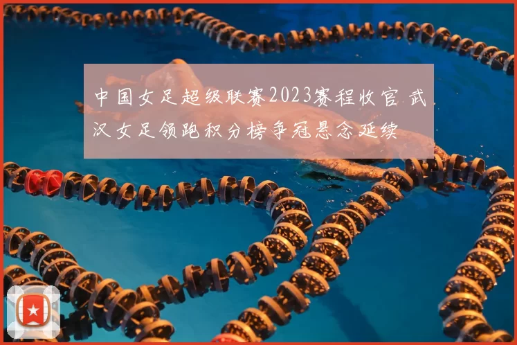 中国女足超级联赛2023赛程收官 武汉女足领跑积分榜争冠悬念延续