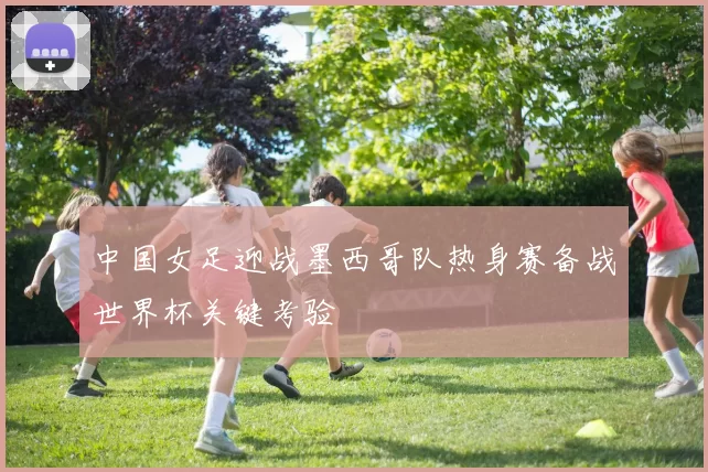 中国女足迎战墨西哥队热身赛备战世界杯关键考验
