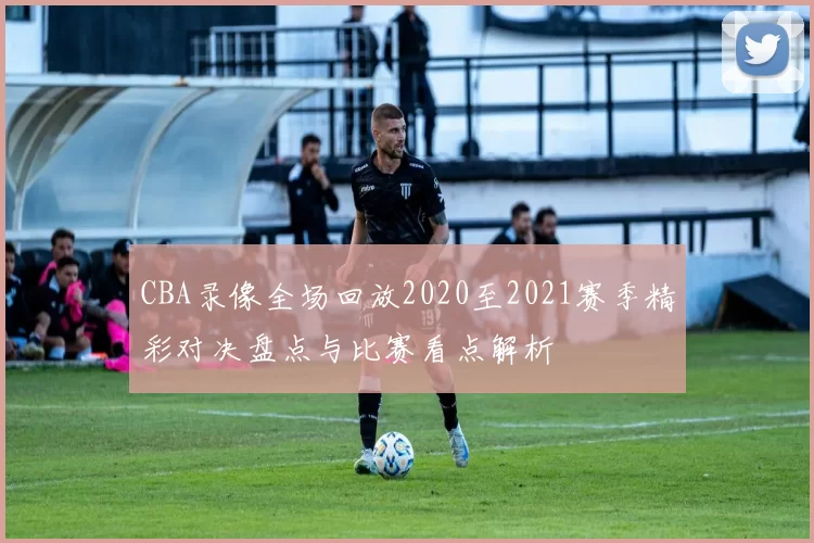 CBA录像全场回放2020至2021赛季精彩对决盘点与比赛看点解析