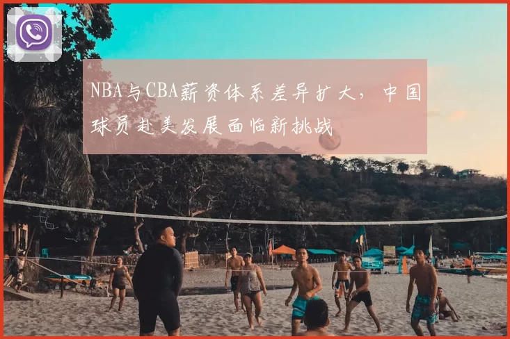 NBA与CBA薪资体系差异扩大，中国球员赴美发展面临新挑战