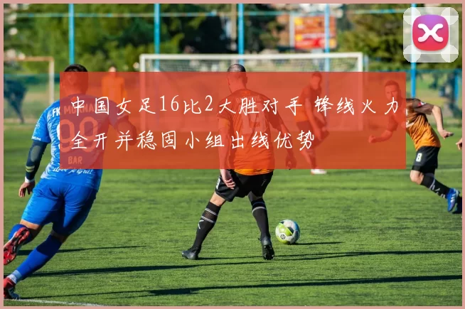 中国女足16比2大胜对手 锋线火力全开并稳固小组出线优势