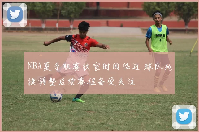 NBA夏季联赛收官时间临近 球队轮换调整后续赛程备受关注