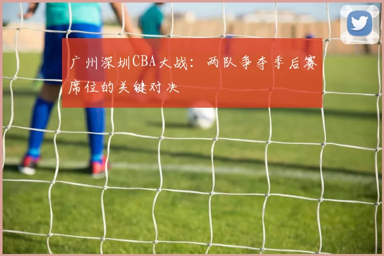 广州深圳CBA大战:两队争夺季后赛席位的关键对决