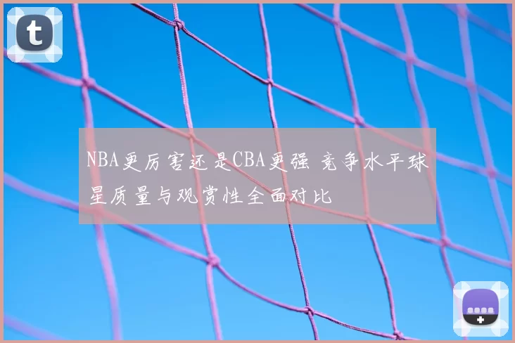 NBA更厉害还是CBA更强 竞争水平球星质量与观赏性全面对比