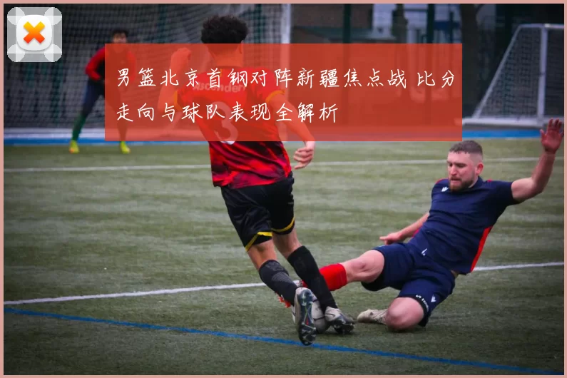 男篮北京首钢对阵新疆焦点战 比分走向与球队表现全解析