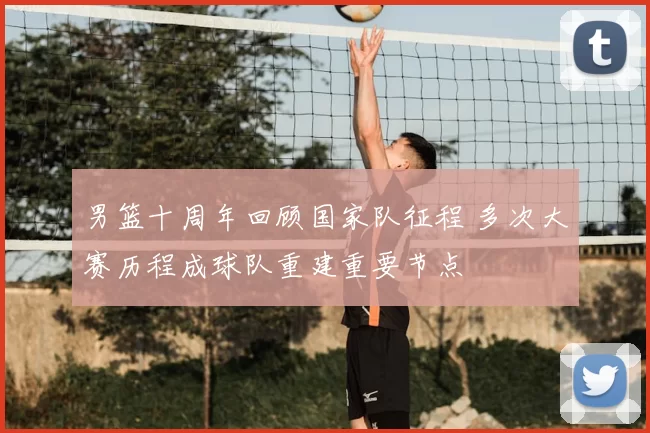 男篮十周年回顾国家队征程 多次大赛历程成球队重建重要节点