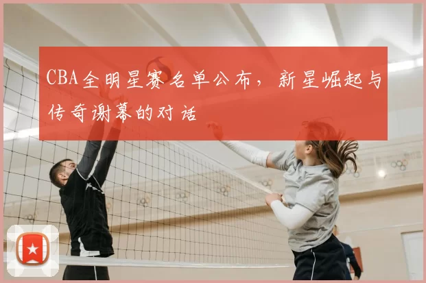 CBA全明星赛名单公布,新星崛起与传奇谢幕的对话