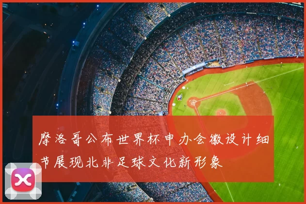 摩洛哥公布世界杯申办会徽设计细节展现北非足球文化新形象