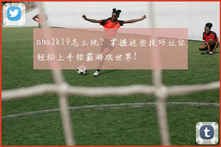 nba2k19怎么玩？掌握这些技巧让你轻松上手称霸游戏世界！