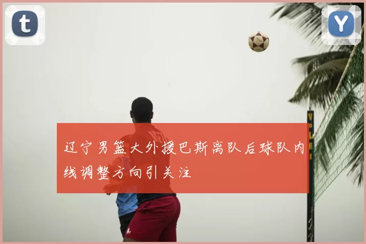 辽宁男篮大外援巴斯离队后球队内线调整方向引关注