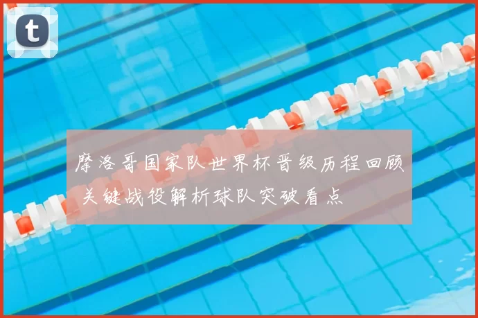 摩洛哥国家队世界杯晋级历程回顾 关键战役解析球队突破看点