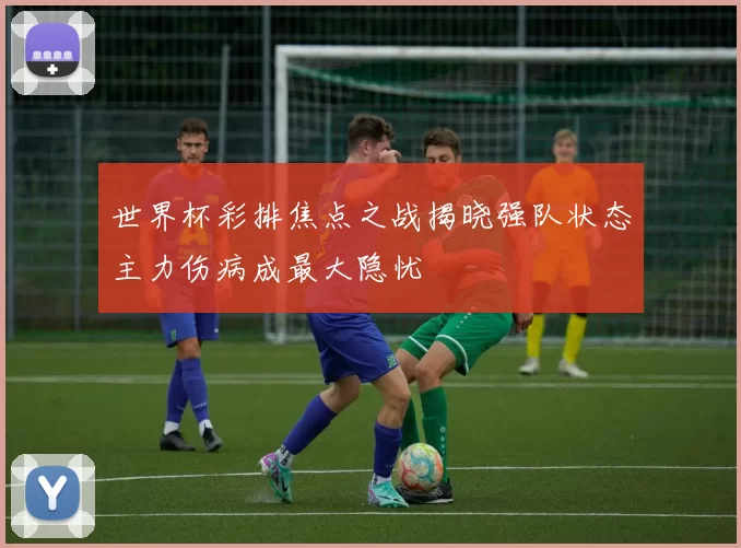 世界杯彩排焦点之战揭晓强队状态主力伤病成最大隐忧