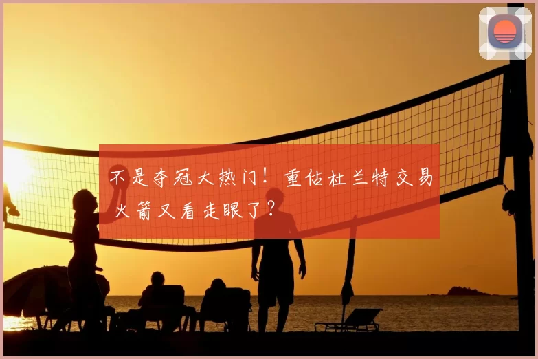 不是夺冠大热门！重估杜兰特交易 火箭又看走眼了？