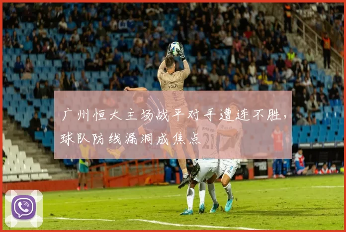 广州恒大主场战平对手遭连不胜,球队防线漏洞成焦点