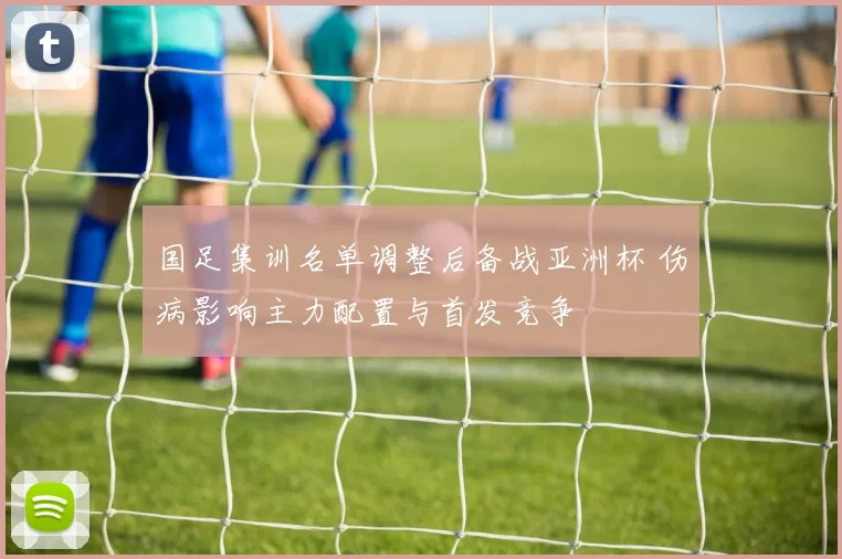 国足集训名单调整后备战亚洲杯 伤病影响主力配置与首发竞争