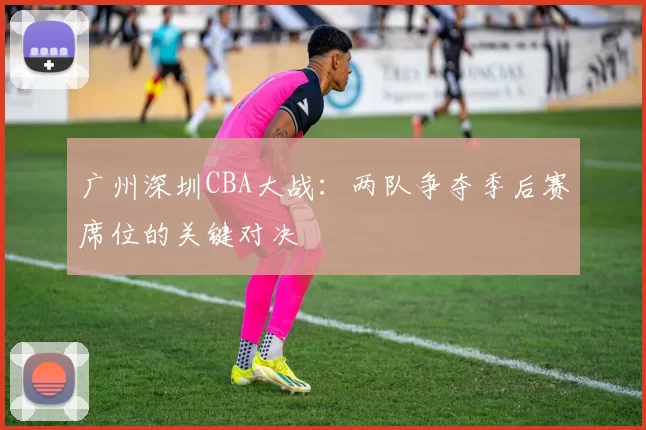 广州深圳CBA大战:两队争夺季后赛席位的关键对决