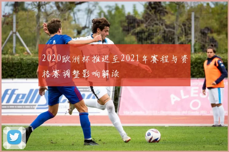 2020欧洲杯推迟至2021年赛程与资格赛调整影响解读