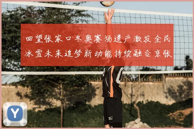 回望张家口冬奥赛场遗产激发全民冰雪未来追梦新动能持续融合京张协同