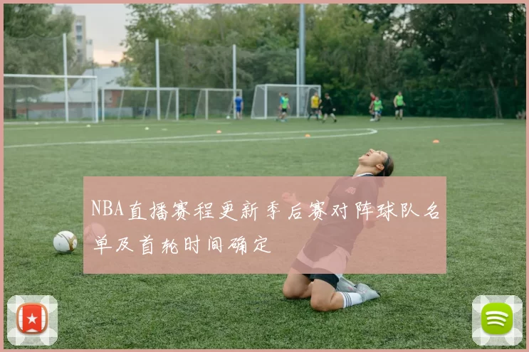 NBA直播赛程更新季后赛对阵球队名单及首轮时间确定