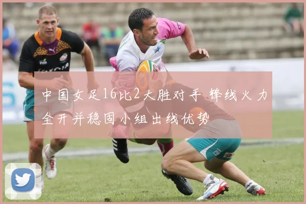 中国女足16比2大胜对手 锋线火力全开并稳固小组出线优势