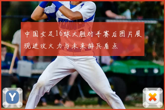中国女足16球大胜对手赛后图片展现进攻火力与未来排兵看点