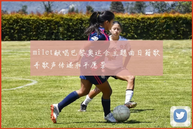 milet献唱巴黎奥运会主题曲日籍歌手歌声传递和平愿景